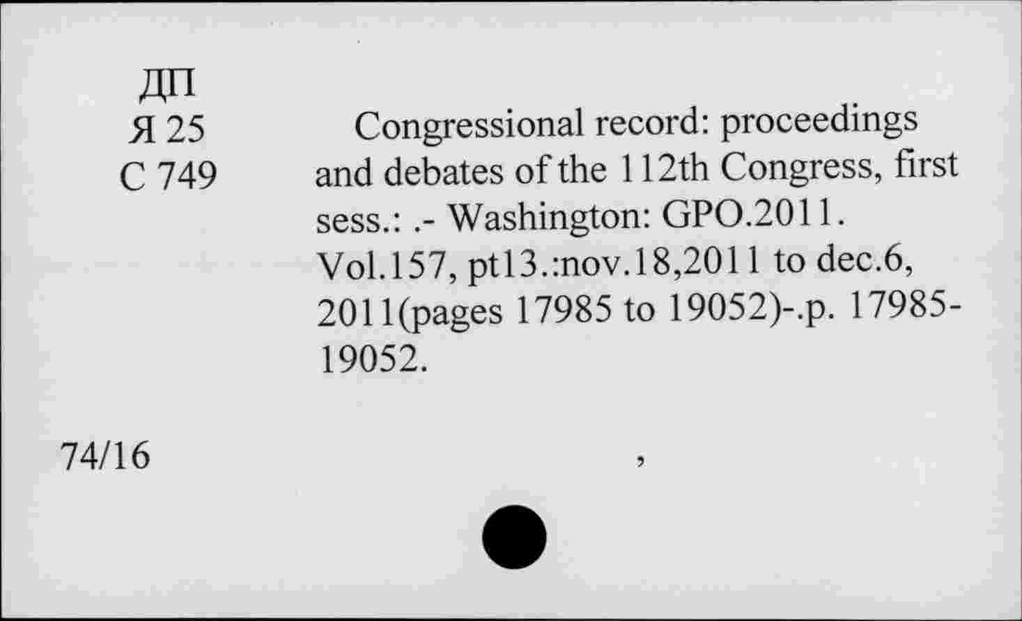 ﻿4H
H 25	Congressional record: proceedings
C 749 and debates of the 112th Congress, first sess.: Washington: GPO.2011.
Vol.157, ptl3.:nov.l8,2011 to dec.6, 2011(pages 17985 to 19052)-.p. 17985-19052.
74/16